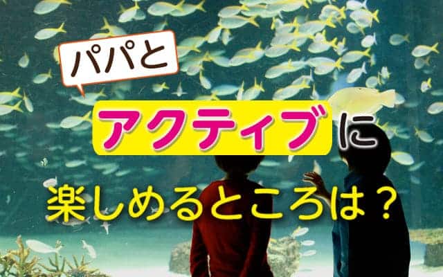 もっとアクティブにパパと楽しめるところは？